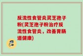 反流性食管炎灵芝孢子粉(灵芝孢子粉治疗反流性食管炎，改善胃肠道健康)