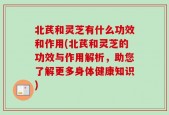 北芪和灵芝有什么功效和作用(北芪和灵芝的功效与作用解析，助您了解更多身体健康知识)