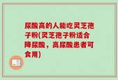 尿酸高的人能吃灵芝孢子粉(灵芝孢子粉适合降尿酸，高尿酸患者可食用)