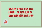 灵芝孢子粉东北长白山(重要：来自东北长白山区的优质灵芝孢子粉)