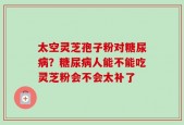 太空灵芝孢子粉对糖尿病？糖尿病人能不能吃灵芝粉会不会太补了