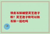 铁皮石斛破壁灵芝孢子粉？灵芝孢子粉可以和石斛一起吃吗