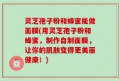 灵芝孢子粉和蜂蜜能做面膜(用灵芝孢子粉和蜂蜜，制作自制面膜，让你的肌肤变得更美丽健康！)