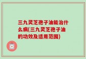 三九灵芝孢子油能治什么病(三九灵芝孢子油的功效及适用范围)