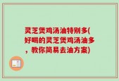 灵芝煲鸡汤油特别多(好喝的灵芝煲鸡汤油多，教你简易去油方案)