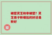破壁灵芝和非破壁？灵芝孢子粉碾压的好还是粉好