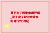 灵芝孢子粉泡水喝行吗_灵芝孢子粉泡水饮用的可行性分析)
