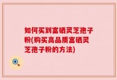 如何买到富硒灵芝孢子粉(购买高品质富硒灵芝孢子粉的方法)