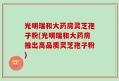 光明瑞和大药房灵芝孢子粉(光明瑞和大药房推出高品质灵芝孢子粉)