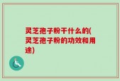 灵芝孢子粉干什么的(灵芝孢子粉的功效和用途)