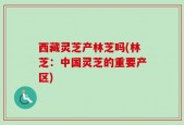 西藏灵芝产林芝吗(林芝：中国灵芝的重要产区)