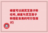 蜂蜜可以调灵芝孢子粉吃吗_蜂蜜与灵芝孢子粉搭配食用的可行性探讨)