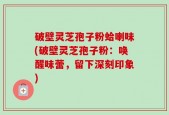 破壁灵芝孢子粉蛤喇味(破壁灵芝孢子粉：唤醒味蕾，留下深刻印象)