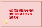 南旦灵芝破壁孢子粉的价格(南旦灵芝孢子粉价格公布)