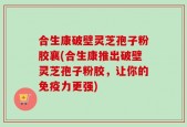 合生康破壁灵芝孢子粉胶襄(合生康推出破壁灵芝孢子粉胶，让你的免疫力更强)