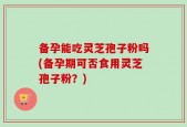 备孕能吃灵芝孢子粉吗(备孕期可否食用灵芝孢子粉？)