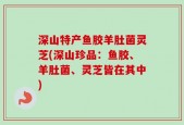 深山特产鱼胶羊肚菌灵芝(深山珍品：鱼胶、羊肚菌、灵芝皆在其中)