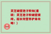 灵芝破壁孢子粉如(重磅：灵芝孢子粉破壁提纯，超长效营养护身攻略！)