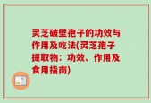 灵芝破壁孢子的功效与作用及吃法(灵芝孢子提取物：功效、作用及食用指南)
