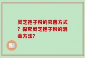灵芝孢子粉的灭菌方式？探究灵芝孢子粉的消毒方法？