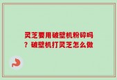 灵芝要用破壁机粉碎吗？破壁机打灵芝怎么做
