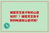 破壁灵芝孢子粉的口感如何？？破壁灵芝孢子粉的味道和口感评测？