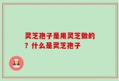 灵芝孢子是用灵芝做的？什么是灵芝孢子