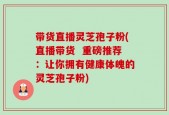 带货直播灵芝孢子粉(直播带货  重磅推荐：让你拥有健康体魄的灵芝孢子粉)