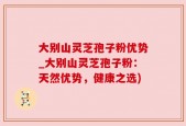 大别山灵芝孢子粉优势_大别山灵芝孢子粉：天然优势，健康之选)