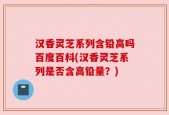 汉香灵芝系列含铅高吗百度百科(汉香灵芝系列是否含高铅量？)