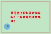 灵芝孢子粉与茶叶同吃吗？一起食用的注意事项？