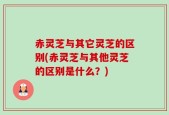 赤灵芝与其它灵芝的区别(赤灵芝与其他灵芝的区别是什么？)