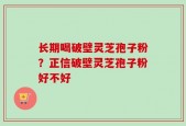 长期喝破壁灵芝孢子粉？正信破壁灵芝孢子粉好不好