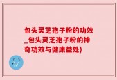 包头灵芝孢子粉的功效_包头灵芝孢子粉的神奇功效与健康益处)