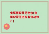 虫草搭配灵芝泡水(虫草配灵芝泡水有何功效？)
