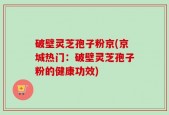 破壁灵芝孢子粉京(京城热门：破壁灵芝孢子粉的健康功效)