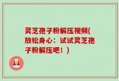 灵芝孢子粉解压视频(放松身心：试试灵芝孢子粉解压吧！)
