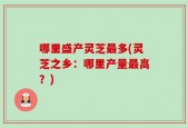 哪里盛产灵芝最多(灵芝之乡：哪里产量最高？)