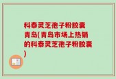 科泰灵芝孢子粉胶囊 青岛(青岛市场上热销的科泰灵芝孢子粉胶囊)
