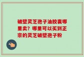 破壁灵芝孢子油胶囊哪里卖？哪里可以买到正宗的灵芝破壁孢子粉