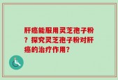 肝癌能服用灵芝孢子粉？探究灵芝孢子粉对肝癌的治疗作用？