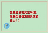 狐狸能发现灵芝吗(狐狸是否具备发现灵芝的能力？)