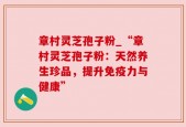章村灵芝孢子粉_“章村灵芝孢子粉：天然养生珍品，提升免疫力与健康”