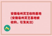 安徽亳州灵芝收购基地(安徽亳州灵芝基地被收购，引发关注)