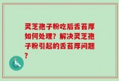 灵芝孢子粉吃后舌苔厚如何处理？解决灵芝孢子粉引起的舌苔厚问题？