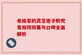 老段家的灵芝孢子粉究竟如何效果与口碑全面解析