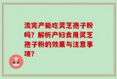 流完产能吃灵芝孢子粉吗？解析产妇食用灵芝孢子粉的效果与注意事项？