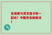 生地黄与灵芝孢子粉一起吃？中医养生新做法？