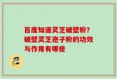 百度知道灵芝破壁粉？破壁灵芝孢子粉的功效与作用有哪些