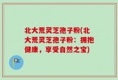 北大荒灵芝孢子粉(北大荒灵芝孢子粉：拥抱健康，享受自然之宝)